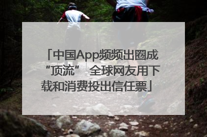 中国App频频出圈成“顶流” 全球网友用下载和消费投出信任票