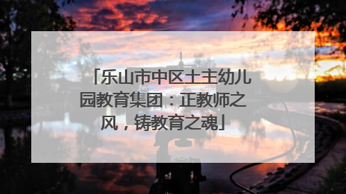 乐山市中区土主幼儿园教育集团：正教师之风，铸教育之魂
