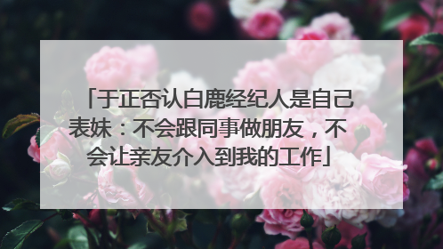 于正否认白鹿经纪人是自己表妹：不会跟同事做朋友，不会让亲友介入到我的工作