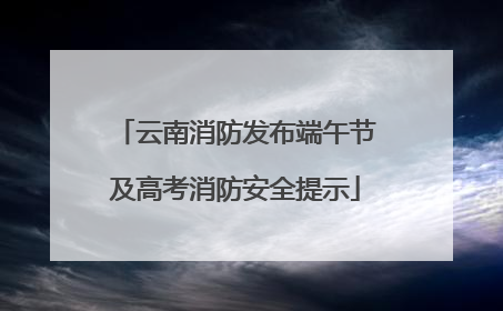 云南消防发布端午节及高考消防安全提示