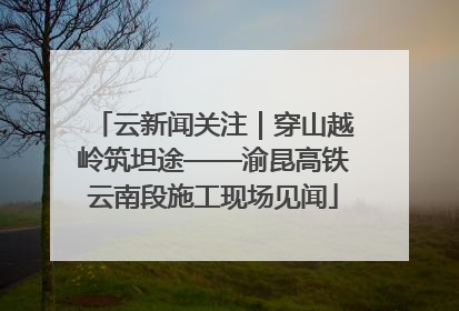 云新闻关注｜穿山越岭筑坦途——渝昆高铁云南段施工现场见闻