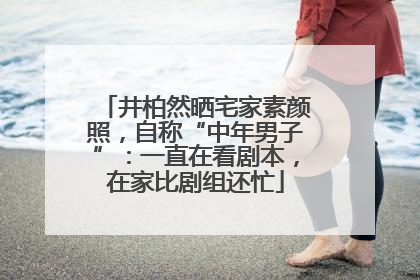 井柏然晒宅家素颜照，自称“中年男子”：一直在看剧本，在家比剧组还忙