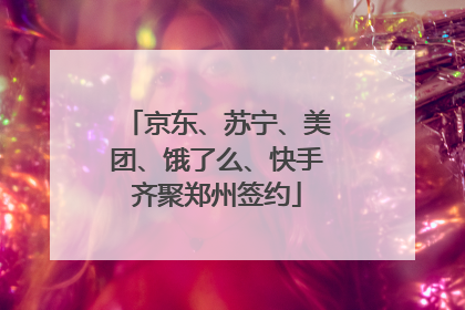 京东、苏宁、美团、饿了么、快手齐聚郑州签约