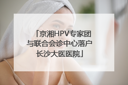 京湘HPV专家团与联合会诊中心落户长沙大医医院