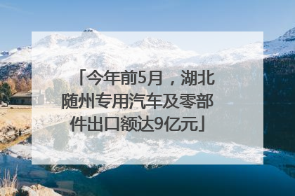 今年前5月，湖北随州专用汽车及零部件出口额达9亿元