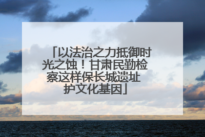 以法治之力抵御时光之蚀！甘肃民勤检察这样保长城遗址 护文化基因