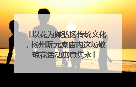 以花为媒弘扬传统文化，扬州阮元家庙内这场敬琼花活动寓意隽永
