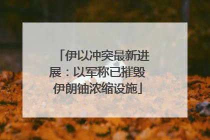 伊以冲突最新进展：以军称已摧毁伊朗铀浓缩设施