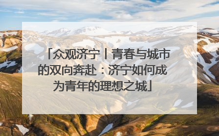 众观济宁丨青春与城市的双向奔赴：济宁如何成为青年的理想之城