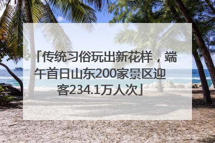 传统习俗玩出新花样，端午首日山东200家景区迎客234.1万人次