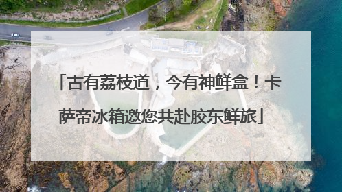 古有荔枝道，今有神鲜盒！卡萨帝冰箱邀您共赴胶东鲜旅