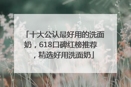 十大公认最好用的洗面奶，618口碑红榜推荐，精选好用洗面奶