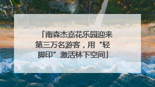 南森杰嘉花乐园迎来第三万名游客，用“轻脚印”激活林下空间