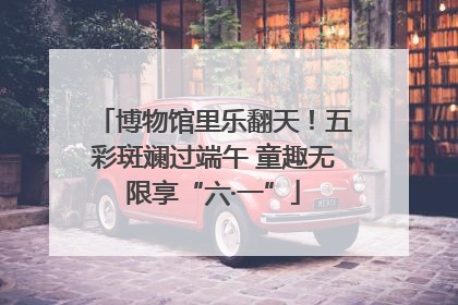博物馆里乐翻天！五彩斑斓过端午 童趣无限享“六·一”