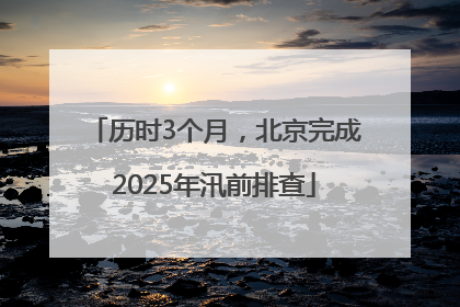 历时3个月，北京完成2025年汛前排查