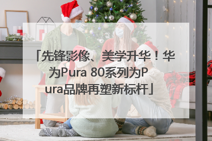先锋影像、美学升华！华为Pura 80系列为Pura品牌再塑新标杆