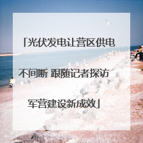 光伏发电让营区供电不间断 跟随记者探访军营建设新成效