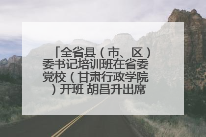 全省县（市、区）委书记培训班在省委党校（甘肃行政学院）开班 胡昌升出席开班式并讲话