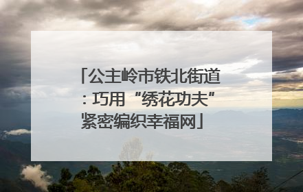 公主岭市铁北街道：巧用“绣花功夫”紧密编织幸福网