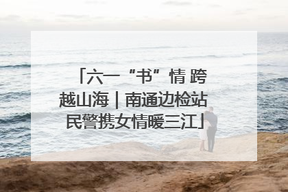 六一“书”情 跨越山海｜南通边检站民警携女情暖三江