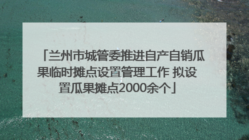 兰州市城管委推进自产自销瓜果临时摊点设置管理工作 拟设置瓜果摊点2000余个