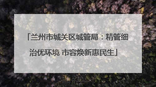 兰州市城关区城管局：精管细治优环境 市容焕新惠民生
