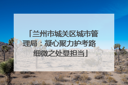 兰州市城关区城市管理局：凝心聚力护考路 细微之处显担当