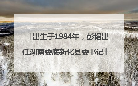 出生于1984年，彭韬出任湖南娄底新化县委书记