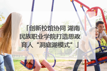 创新校馆协同 湖南民族职业学院打造思政育人“洞庭湖模式”