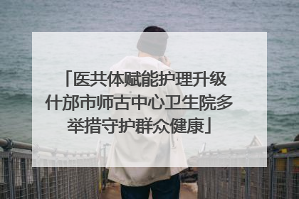 医共体赋能护理升级 什邡市师古中心卫生院多举措守护群众健康