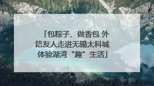 包粽子、做香包 外籍友人走进无锡太科城体验湖湾“趣”生活