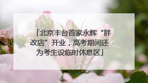 北京丰台首家永辉“胖改店”开业，高考期间还为考生设临时休息区