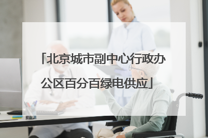 北京城市副中心行政办公区百分百绿电供应