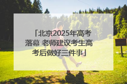 北京2025年高考落幕 老师建议考生高考后做好三件事