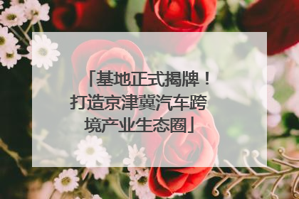 基地正式揭牌！打造京津冀汽车跨境产业生态圈