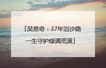 吴恩奇：37年治沙路 一生守护绿满荒漠