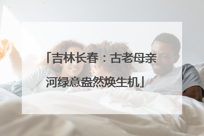 吉林长春：古老母亲河绿意盎然焕生机
