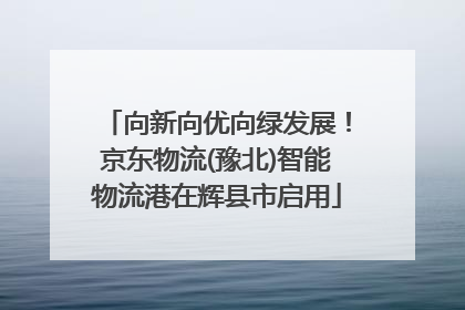 向新向优向绿发展！京东物流(豫北)智能物流港在辉县市启用