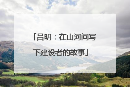 吕明：在山河间写下建设者的故事
