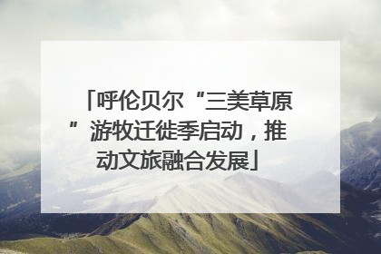 呼伦贝尔“三美草原”游牧迁徙季启动，推动文旅融合发展