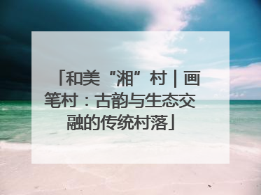 和美“湘”村｜画笔村：古韵与生态交融的传统村落