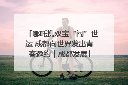 哪吒携双宝“闯”世运 成都向世界发出青春邀约｜成都发展