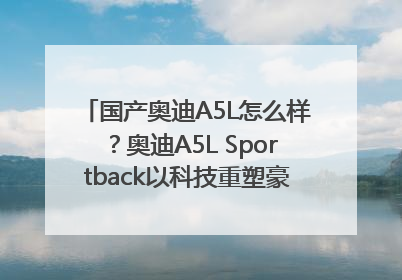 国产奥迪A5L怎么样？奥迪A5L Sportback以科技重塑豪华运动轿车市场格局