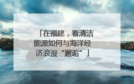 在福建，看清洁能源如何与海洋经济浪漫“邂逅”