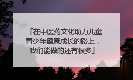 在中医药文化助力儿童青少年健康成长的路上，我们能做的还有很多