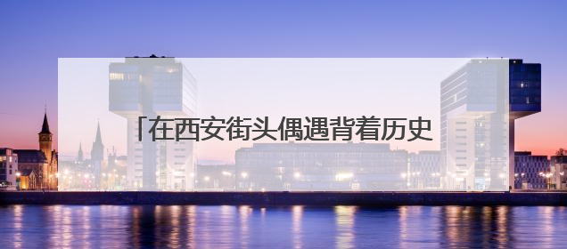 在西安街头偶遇背着历史的“秦人” 开启跨越2000多年的时空对话