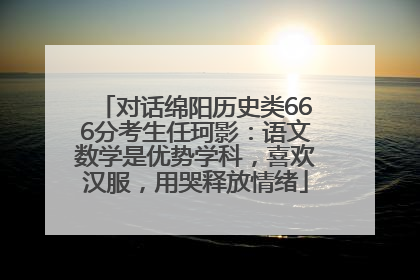 对话绵阳历史类666分考生任珂影：语文数学是优势学科，喜欢汉服，用哭释放情绪