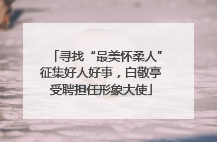寻找“最美怀柔人”征集好人好事，白敬亭受聘担任形象大使