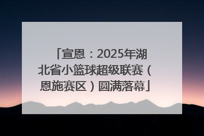宣恩：2025年湖北省小篮球超级联赛（恩施赛区）圆满落幕