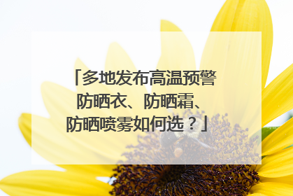 多地发布高温预警 防晒衣、防晒霜、防晒喷雾如何选？
